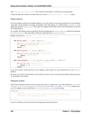 Django Documentation, Release 1.9.3.dev20160224120324
Like migrate, createcachetable won’t touch an existing table. It will only create missing tables.
To print the SQL that would be run, rather than run it, use the createcachetable --dry-run option.
Multiple databases
If you use database caching with multiple databases, you’ll also need to set up routing instructions for your database
cache table. For the purposes of routing, the database cache table appears as a model named CacheEntry, in an
application named django_cache. This model won’t appear in the models cache, but the model details can be used
for routing purposes.
For example, the following router would direct all cache read operations to cache_replica, and all write operations
to cache_primary. The cache table will only be synchronized onto cache_primary:
class CacheRouter(object):
"""A router to control all database cache operations"""
def db_for_read(self, model, **hints):
"All cache read operations go to the replica"
if model._meta.app_label == 'django_cache':
return 'cache_replica'
return None
def db_for_write(self, model, **hints):
"All cache write operations go to primary"
if model._meta.app_label == 'django_cache':
return 'cache_primary'
return None
def allow_migrate(self, db, app_label, model_name=None, **hints):
"Only install the cache model on primary"
if app_label == 'django_cache':
return db == 'cache_primary'
return None
If you don’t specify routing directions for the database cache model, the cache backend will use the default
database.
Of course, if you don’t use the database cache backend, you don’t need to worry about providing routing instructions
for the database cache model.
Filesystem caching
The ﬁle-based backend serializes and stores each cache value as a separate ﬁle. To use this backend set BACKEND to
"django.core.cache.backends.filebased.FileBasedCache" and LOCATION to a suitable direc-
tory. For example, to store cached data in /var/tmp/django_cache, use this setting:
CACHES = {
'default': {
'BACKEND': 'django.core.cache.backends.filebased.FileBasedCache',
'LOCATION': '/var/tmp/django_cache',
}
}
If you’re on Windows, put the drive letter at the beginning of the path, like this:
394 Chapter 3. Using Django
 