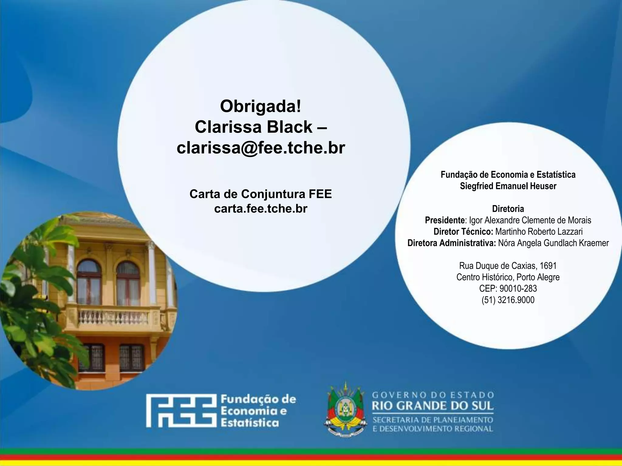 www.fee.rs.gov.br
Fundação de Economia e Estatística
Siegfried Emanuel Heuser
Diretoria
Presidente: Igor Alexandre Clemente de Morais
Diretor Técnico: Martinho Roberto Lazzari
Diretora Administrativa: Nóra Angela Gundlach Kraemer
Rua Duque de Caxias, 1691
Centro Histórico, Porto Alegre
CEP: 90010-283
(51) 3216.9000
Obrigada!
Clarissa Black –
clarissa@fee.tche.br
Carta de Conjuntura FEE
carta.fee.tche.br
 