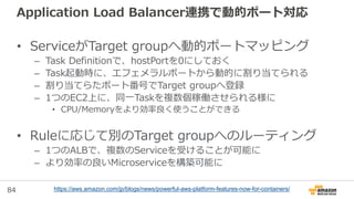 84
Application Load Balancer連携で動的ポート対応
• ServiceがTarget groupへ動的ポートマッピング
– Task Definitionで、hostPortを0にしておく
– Task起動時に、エフェメラルポートから動的に割り当てられる
– 割り当てらたポート番号でTarget groupへ登録
– 1つのEC2上に、同一Taskを複数個稼働させられる様に
• CPU/Memoryをより効率良く使うことができる
• Ruleに応じて別のTarget groupへのルーティング
– 1つのALBで、複数のServiceを受けることが可能に
– より効率の良いMicroserviceを構築可能に
https://aws.amazon.com/jp/blogs/news/powerful-aws-platform-features-now-for-containers/
 