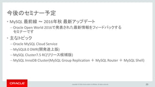 Copyright © 2016, Oracle and/or its affiliates. All rights reserved.
今後のセミナー予定
• MySQL 最前線 ～ 2016年秋 最新アップデート
– Oracle Open World 2016で発表された最新情報をフィードバックする
セミナーです
• 主なトピック
– Oracle MySQL Cloud Service
– MySQL8.0 DMR(開発途上版)
– MySQL Cluster7.5 RC(リリース候補版)
– MySQL InnoDB Cluster(MySQL Group Replication ＋ MySQL Router ＋ MySQL Shell)
39
 