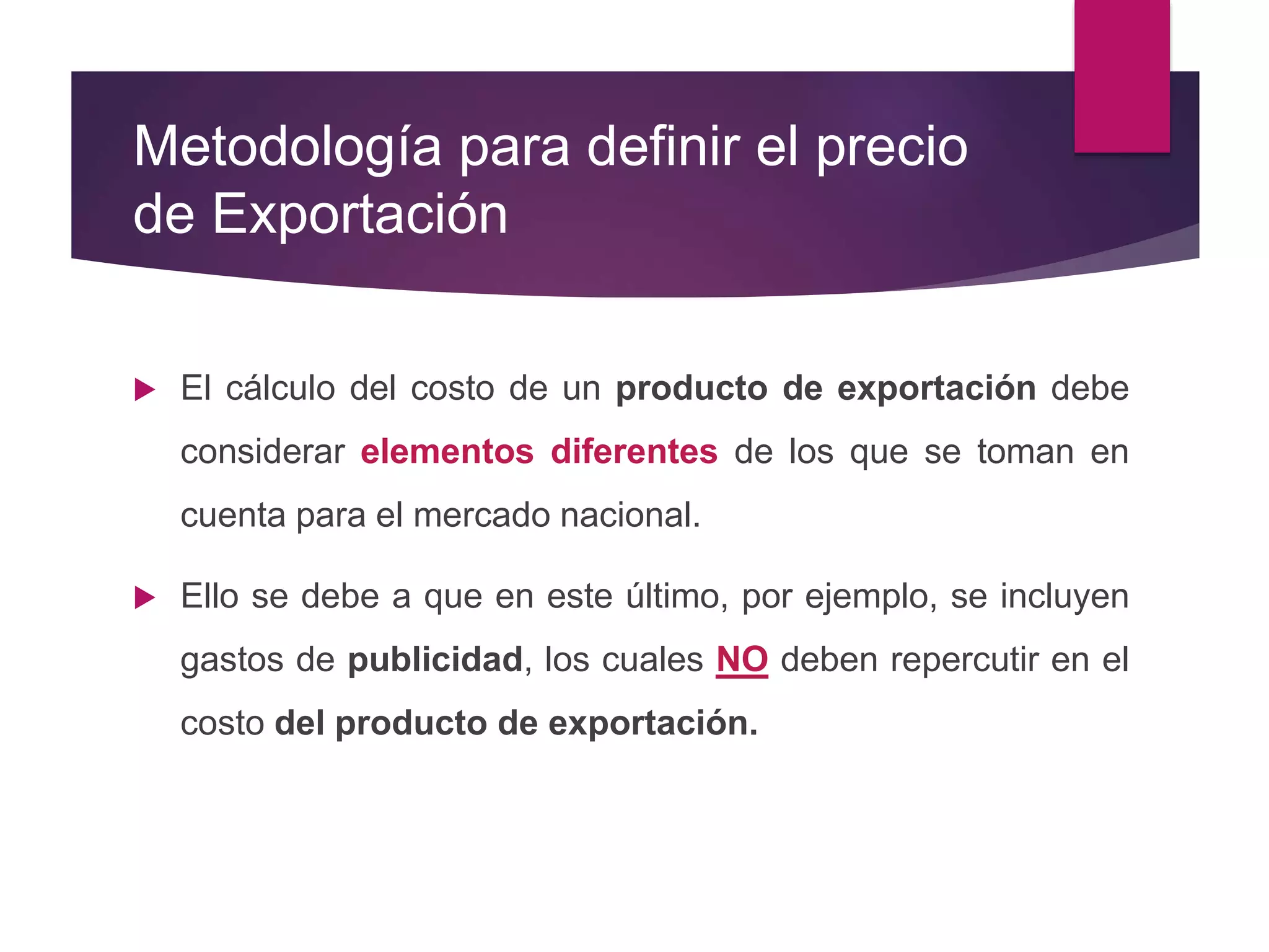 Metodología para definir el precio
de Exportación
 El cálculo del costo de un producto de exportación debe
considerar elementos diferentes de los que se toman en
cuenta para el mercado nacional.
 Ello se debe a que en este último, por ejemplo, se incluyen
gastos de publicidad, los cuales NO deben repercutir en el
costo del producto de exportación.
 