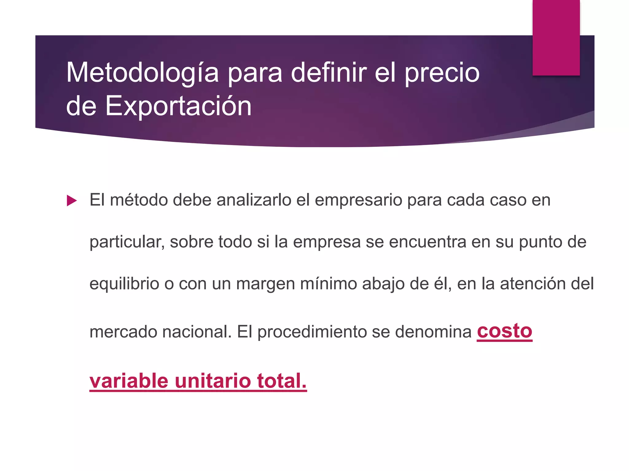 Metodología para definir el precio
de Exportación
 El método debe analizarlo el empresario para cada caso en
particular, sobre todo si la empresa se encuentra en su punto de
equilibrio o con un margen mínimo abajo de él, en la atención del
mercado nacional. El procedimiento se denomina costo
variable unitario total.
 