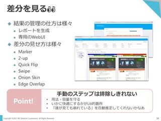 Copyright ©2017 NS Solutions Corporation. All Rights Reserved.
差分を見る👀
16
 結果の管理の仕方は様々
 レポートを生成
 専用のWebUI
 差分の見せ方は様々
 Marker
 2-up
 Quick Flip
 Swipe
 Onion Skin
 Edge Overlap
Point!
手動のステップは排除しきれない
• 用法・容量を守る
• いかに快適にするかがUX的勘所
• 「誰が見ても崩れている」を自動推定してくれないかなあ
 
