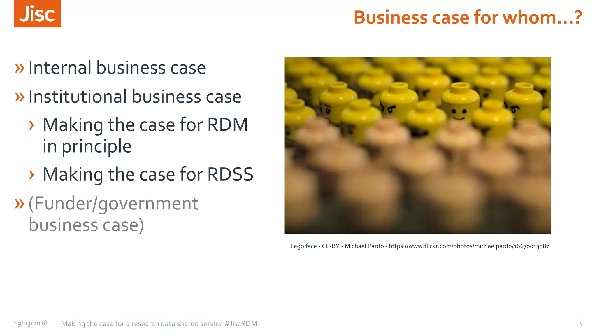 Business case for whom…?
19/03/2018 Making the case for a research data shared service #JiscRDM 4
»Internal business case
»Institutional business case
› Making the case for RDM
in principle
› Making the case for RDSS
»(Funder/government
business case)
Lego face - CC-BY - Michael Pardo - https://www.flickr.com/photos/michaelpardo/16670013087
 