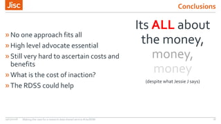 Conclusions
19/03/2018 Making the case for a research data shared service #JiscRDM 18
Its ALL about
the money,
money,
money
(despite what Jessie J says)
»No one approach fits all
»High level advocate essential
»Still very hard to ascertain costs and
benefits
»What is the cost of inaction?
»The RDSS could help
 