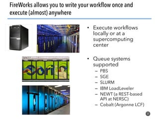 FireWorks allows you to write your workflow once and
execute (almost) anywhere
22
• Execute workflows
locally or at a
supercomputing
center
• Queue systems
supported
– PBS
– SGE
– SLURM
– IBM LoadLeveler
– NEWT (a REST-based
API at NERSC)
– Cobalt (Argonne LCF)
 