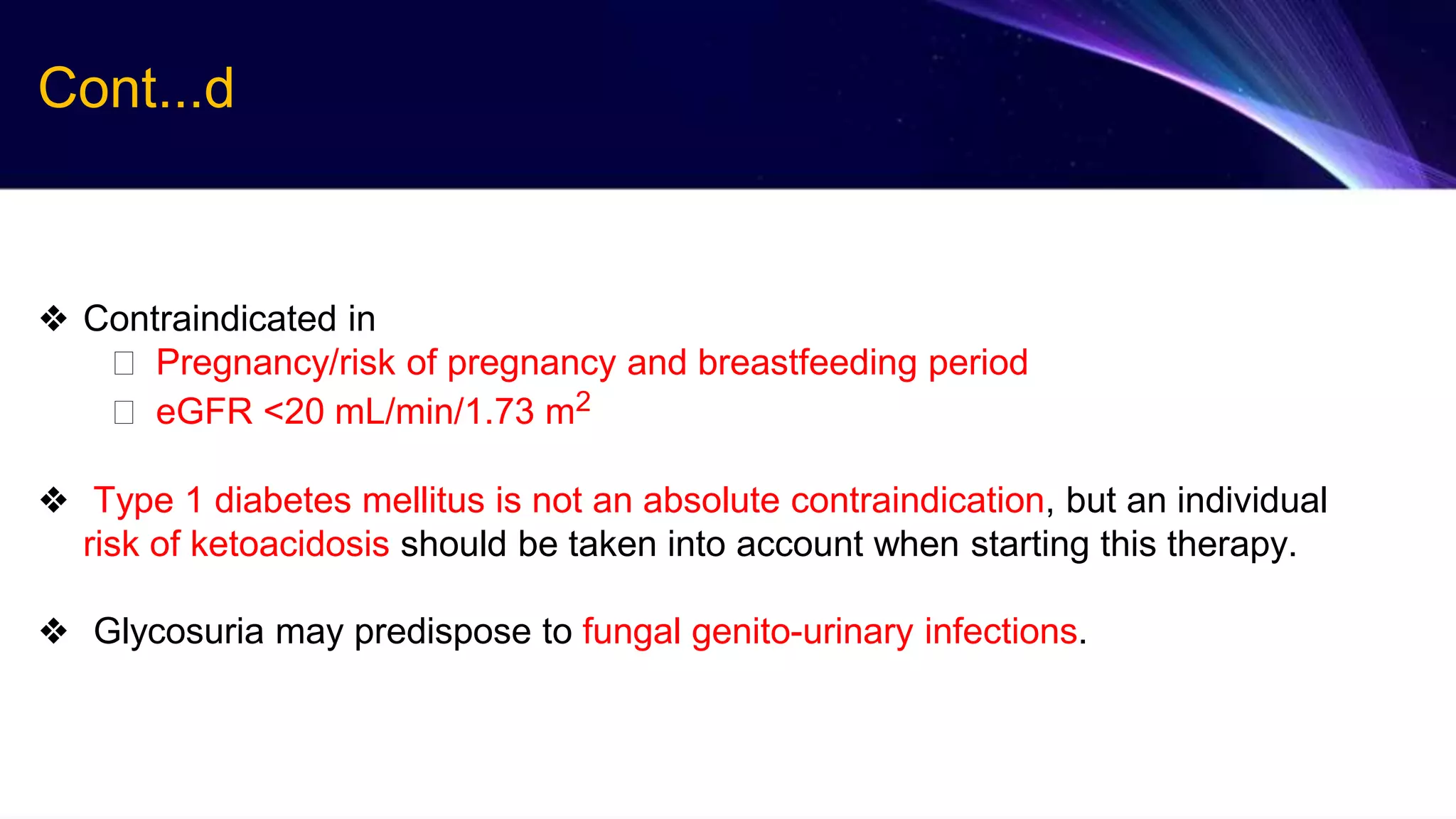 ❖ Contraindicated in
⮚ Pregnancy/risk of pregnancy and breastfeeding period
⮚ eGFR <20 mL/min/1.73 m2
❖ Type 1 diabetes mellitus is not an absolute contraindication, but an individual
risk of ketoacidosis should be taken into account when starting this therapy.
❖ Glycosuria may predispose to fungal genito-urinary infections.
Cont...d
 