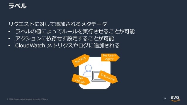 © 2022, Amazon Web Services, Inc. or its Affiliates.
ラベル
リクエストに対して追加されるメタデータ
• ラベルの値によってルールを実⾏させることが可能
• アクションに依存せず設定することが可能
• CloudWatch メトリクスやログに追加される
21
Bad Bot
Suspicious
No
Header
No User-
Agent
 