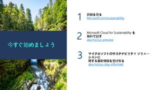 今すぐ始めましょう
詳細を見る
Microsoft.com/sustainability
1
2
Microsoft Cloud for Sustainability を
無料で試す
aka.ms/sus-preview
3 マイクロソフトのサステナビリティ ソリュー
ションに
関する最新情報を受け取る
aka.ms/sus-stay-informed
 