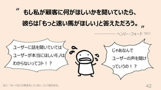 42
註1: フォードはこの発⾔をしていない、という説もある。
もし私が顧客に何がほしいかを聞いていたら、
彼らは「もっと速い⾺がほしい」と答えただろう。
ヘンリー・フォード（註1）
“
”
ユーザーに話を聞いていては
ユーザーが本当にほしいモノは
わからないってコト︕︖
じゃあなんで
ユーザーの声を聞け
っていうの︕︖
 