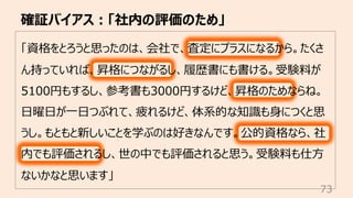 確証バイアス︓「社内の評価のため」
73
「資格をとろうと思ったのは、会社で、査定にプラスになるから。たくさ
ん持っていれば、昇格につながるし、履歴書にも書ける。受験料が
5100円もするし、参考書も3000円するけど、昇格のためならね。
⽇曜⽇が⼀⽇つぶれて、疲れるけど、体系的な知識も⾝につくと思
うし。もともと新しいことを学ぶのは好きなんです。公的資格なら、社
内でも評価されるし、世の中でも評価されると思う。受験料も仕⽅
ないかなと思います」
 