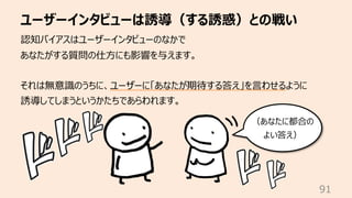 ユーザーインタビューは誘導（する誘惑）との戦い
91
認知バイアスはユーザーインタビューのなかで
あなたがする質問の仕⽅にも影響を与えます。
それは無意識のうちに、ユーザーに「あなたが期待する答え」を⾔わせるように
誘導してしまうというかたちであらわれます。
（あなたに都合の
よい答え）
 