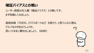 確証バイアスとの戦い
90
ユーザー調査は先⼊観（確証バイアス）との戦いです。
まず体験してみましょう。
資格試験（TOEIC、ITパスポートなど）を取ろう、と思う⼈の⼼理は、
どういうものがあるでしょうか。
思いつくままに書き出しましょう。（60秒）
 