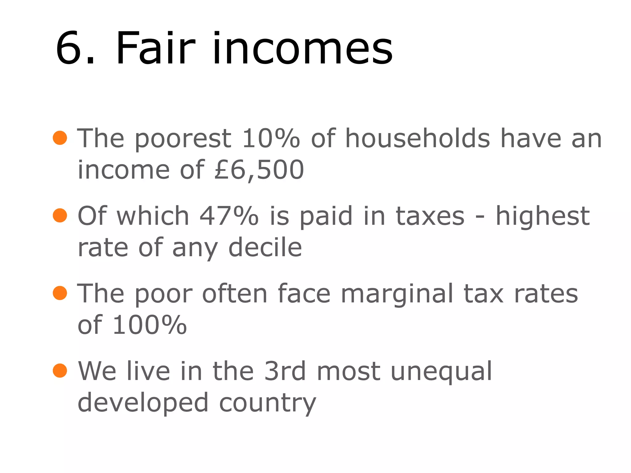 6. Fair incomes
• The poorest 10% of households have an
  income of £6,500
• Of which 47% is paid in taxes - highest
  rate of any decile
• The poor often face marginal tax rates
  of 100%
• We live in the 3rd most unequal
  developed country
 