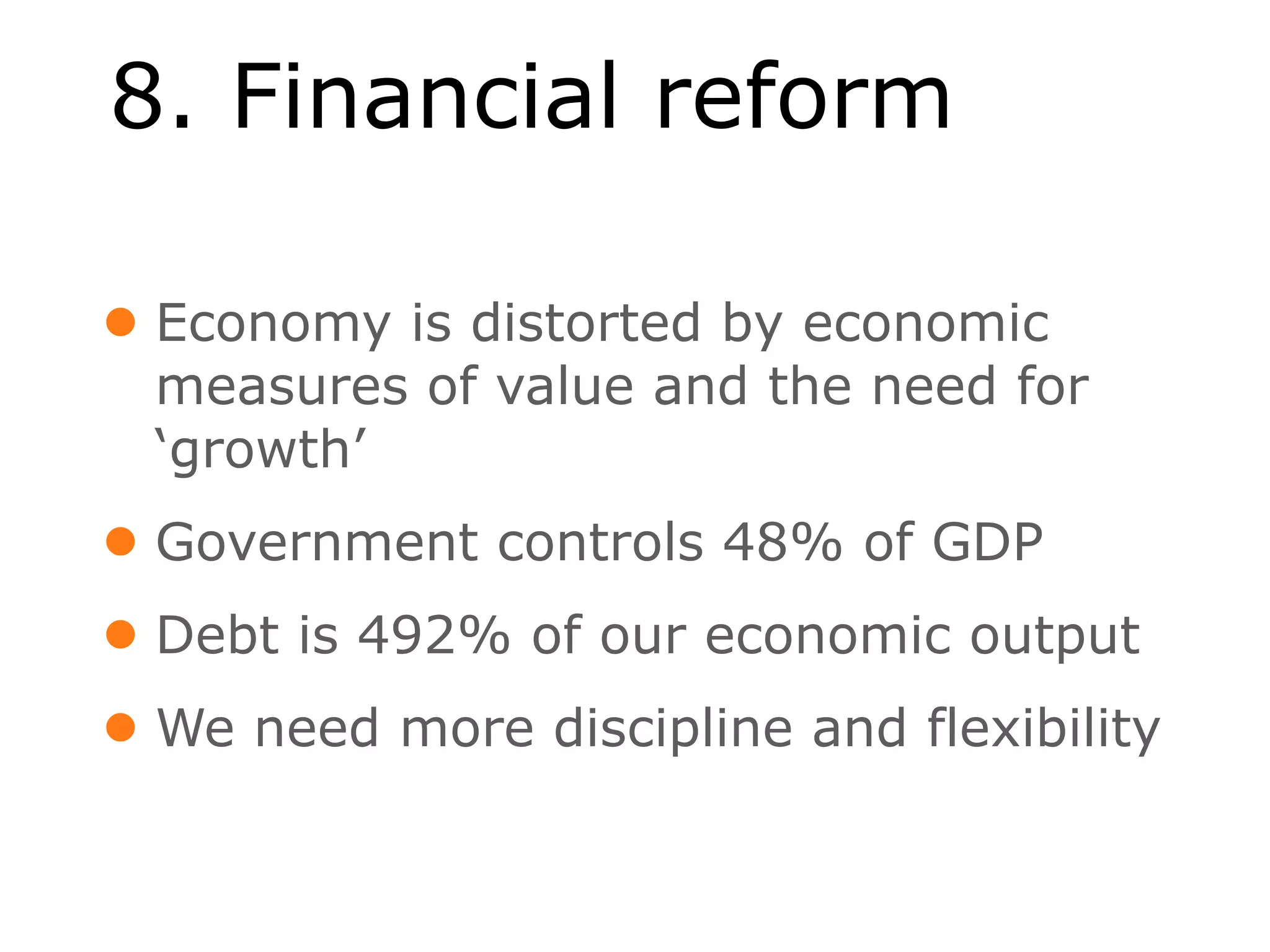 8. Financial reform

• Economy is distorted by economic
  measures of value and the need for
  ‘growth’
• Government controls 48% of GDP
• Debt is 492% of our economic output
• We need more discipline and flexibility
 