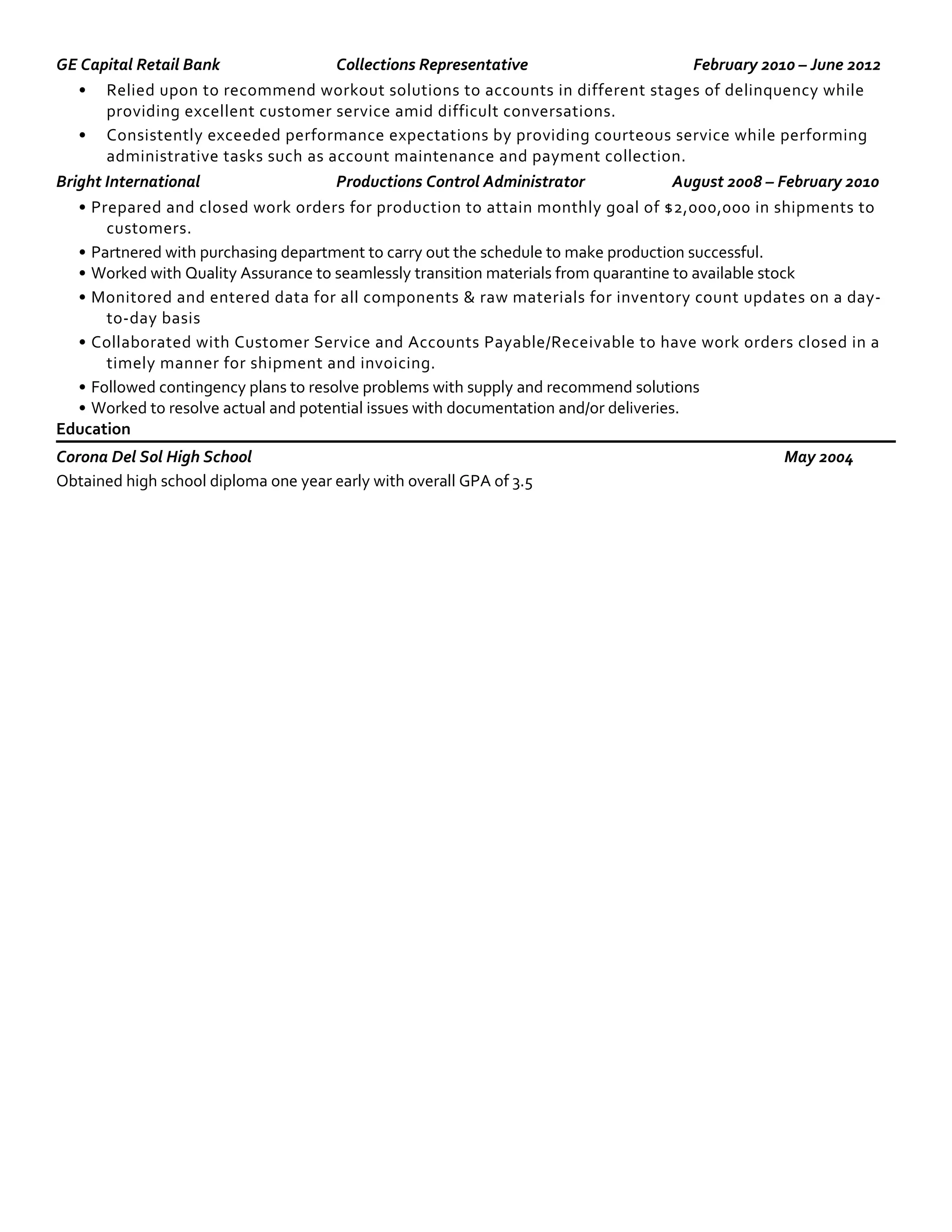 GE Capital Retail Bank Collections Representative February 2010 – June 2012
• Relied upon to recommend workout solutions to accounts in different stages of delinquency while
providing excellent customer service amid difficult conversations.
• Consistently exceeded performance expectations by providing courteous service while performing
administrative tasks such as account maintenance and payment collection.
Bright International Productions Control Administrator August 2008 – February 2010
• Prepared and closed work orders for production to attain monthly goal of $2,000,000 in shipments to
customers.
• Partnered with purchasing department to carry out the schedule to make production successful.
• Worked with Quality Assurance to seamlessly transition materials from quarantine to available stock
• Monitored and entered data for all components & raw materials for inventory count updates on a day-
to-day basis
• Collaborated with Customer Service and Accounts Payable/Receivable to have work orders closed in a
timely manner for shipment and invoicing.
• Followed contingency plans to resolve problems with supply and recommend solutions
• Worked to resolve actual and potential issues with documentation and/or deliveries.
Education
Corona Del Sol High School May 2004
Obtained high school diploma one year early with overall GPA of 3.5
 
