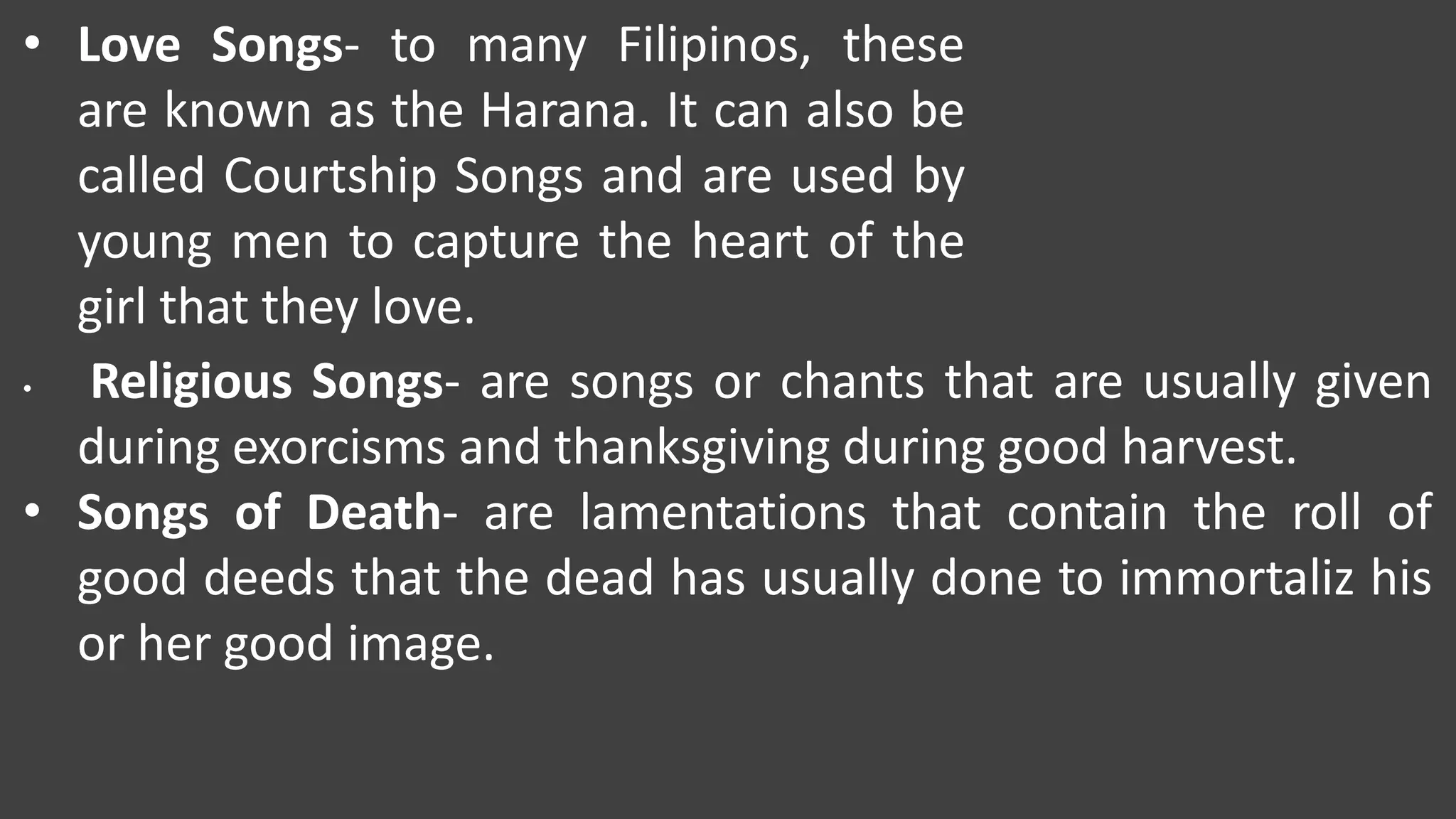 • Love Songs- to many Filipinos, these
are known as the Harana. It can also be
called Courtship Songs and are used by
young men to capture the heart of the
girl that they love.
• Religious Songs- are songs or chants that are usually given
during exorcisms and thanksgiving during good harvest.
• Songs of Death- are lamentations that contain the roll of
good deeds that the dead has usually done to immortaliz his
or her good image.
 