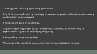 1. Huwag gawin sa iba ang ayaw mong gawin sa iyo.
Kung hindi tayo magdudulot ng mga bagay na ayaw nating gawin sa atin ng ibang tao, pawang
mga kabutihan lang mangyayari.
2. Kung ano ang puno, siya ang bunga.
Kung ano ang pinanggalingan ay siya rin ang bunga. Kadalasan, ito ay tumutukoy sa
pagkakaparehas ng anak sa kanyang mga magulang.
3. Kung walang tiyaga, walang nilaga.
Walang pag-unlad kung hindi ka marunong mag tiyaga o magtrabaho ng maigi.
 