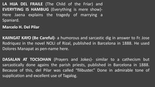 LA HIJA DEL FRAILE (The Child of the Friar) and
EVERYTING IS HAMBUG (Everything is mere show)-
the tragedy of marrying a
Here Jaena explains
Spaniard.
Marcelo H. Del Pilar
KAIINGAT KAYO (Be Careful)- a humorous and sarcastic dig in answer to Fr. Jose
Rodriquez in the novel NOLI of Rizal, published in Barcelona in 1888. He used
Dolores Manapat as pen-name here.
DASALAN AT TOCSOHAN (Prayers and Jokes)- similar to a cathecism but
sarcastically done agains the parish priests, published in Barcelona in 1888.
Because of this, del Pilar was called “filibuster.” Done in admirable tone of
supplication and excellent use of Tagalog.
 