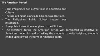 The American Period
• . The Philippines had a great leap in Education and
Culture
• The use of English alongside Filipino was practiced.
• The Philippines Public School system was
introduced.
• Free public instruction was given to the Filipinos.
• The literature during the American period was considered as imitative of
American model. Instead of asking the students to write originals, students
ended up following the form of American poets.
 