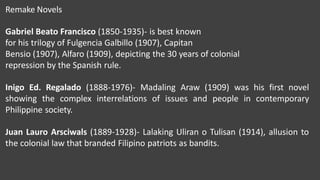 Remake Novels
Gabriel Beato Francisco (1850-1935)- is best known
for his trilogy of Fulgencia Galbillo (1907), Capitan
Bensio (1907), Alfaro (1909), depicting the 30 years of colonial
repression by the Spanish rule.
Inigo Ed. Regalado (1888-1976)- Madaling Araw (1909) was his first novel
showing the complex interrelations of issues and people in contemporary
Philippine society.
Juan Lauro Arsciwals (1889-1928)- Lalaking Uliran o Tulisan (1914), allusion to
the colonial law that branded Filipino patriots as bandits.
 