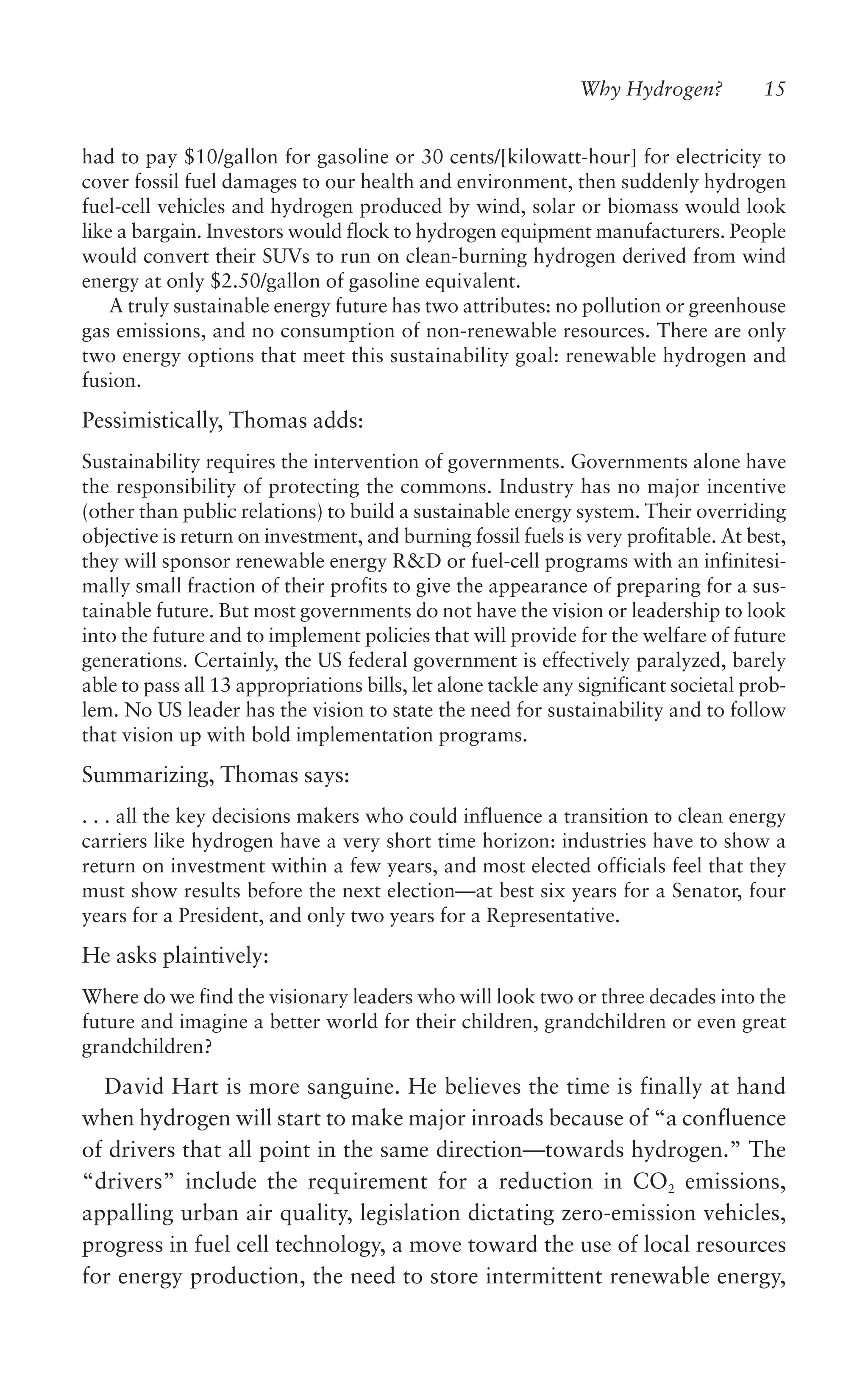 Why Hydrogen? 15
had to pay $10/gallon for gasoline or 30 cents/[kilowatt-hour] for electricity to
cover fossil fuel damages to our health and environment, then suddenly hydrogen
fuel-cell vehicles and hydrogen produced by wind, solar or biomass would look
like a bargain. Investors would flock to hydrogen equipment manufacturers. People
would convert their SUVs to run on clean-burning hydrogen derived from wind
energy at only $2.50/gallon of gasoline equivalent.
A truly sustainable energy future has two attributes: no pollution or greenhouse
gas emissions, and no consumption of non-renewable resources. There are only
two energy options that meet this sustainability goal: renewable hydrogen and
fusion.
Pessimistically, Thomas adds:
Sustainability requires the intervention of governments. Governments alone have
the responsibility of protecting the commons. Industry has no major incentive
(other than public relations) to build a sustainable energy system. Their overriding
objective is return on investment, and burning fossil fuels is very profitable. At best,
they will sponsor renewable energy R&D or fuel-cell programs with an infinitesi-
mally small fraction of their profits to give the appearance of preparing for a sus-
tainable future. But most governments do not have the vision or leadership to look
into the future and to implement policies that will provide for the welfare of future
generations. Certainly, the US federal government is effectively paralyzed, barely
able to pass all 13 appropriations bills, let alone tackle any significant societal prob-
lem. No US leader has the vision to state the need for sustainability and to follow
that vision up with bold implementation programs.
Summarizing, Thomas says:
. . . all the key decisions makers who could influence a transition to clean energy
carriers like hydrogen have a very short time horizon: industries have to show a
return on investment within a few years, and most elected officials feel that they
must show results before the next election—at best six years for a Senator, four
years for a President, and only two years for a Representative.
He asks plaintively:
Where do we find the visionary leaders who will look two or three decades into the
future and imagine a better world for their children, grandchildren or even great
grandchildren?
David Hart is more sanguine. He believes the time is finally at hand
when hydrogen will start to make major inroads because of “a confluence
of drivers that all point in the same direction—towards hydrogen.” The
“drivers” include the requirement for a reduction in CO2 emissions,
appalling urban air quality, legislation dictating zero-emission vehicles,
progress in fuel cell technology, a move toward the use of local resources
for energy production, the need to store intermittent renewable energy,
 