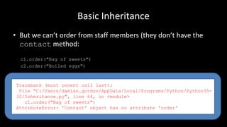 Basic Inheritance
• But we can’t order from staff members (they don’t have the
contact method:
c1.order("Bag of sweets")
c2.order("Boiled eggs")
Traceback (most recent call last):
File "C:/Users/damian.gordon/AppData/Local/Programs/Python/Python35-
32/Inheritance.py", line 64, in <module>
c1.order("Bag of sweets")
AttributeError: 'Contact' object has no attribute 'order'
 