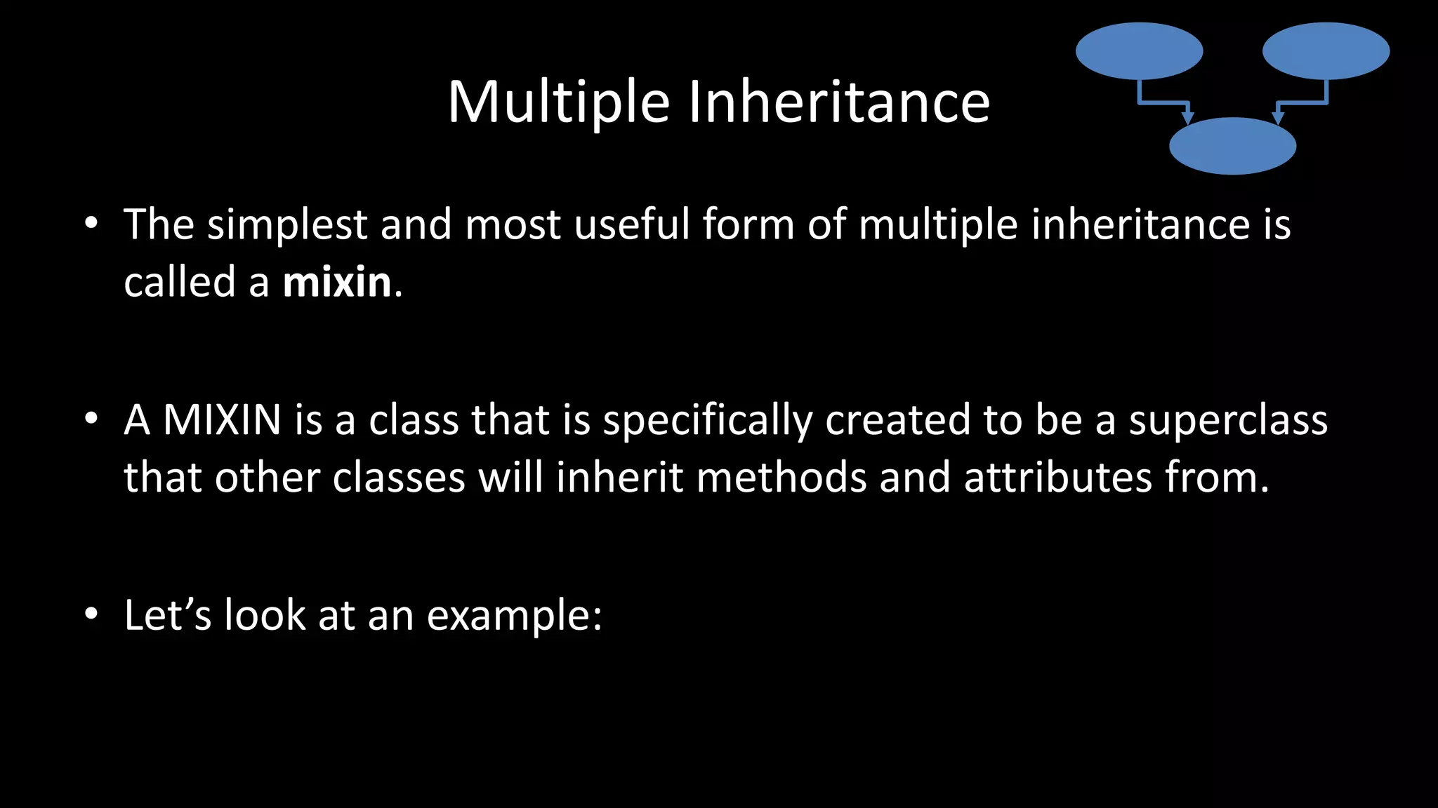 Multiple Inheritance
• The simplest and most useful form of multiple inheritance is
called a mixin.
• A MIXIN is a class that is specifically created to be a superclass
that other classes will inherit methods and attributes from.
• Let’s look at an example:
