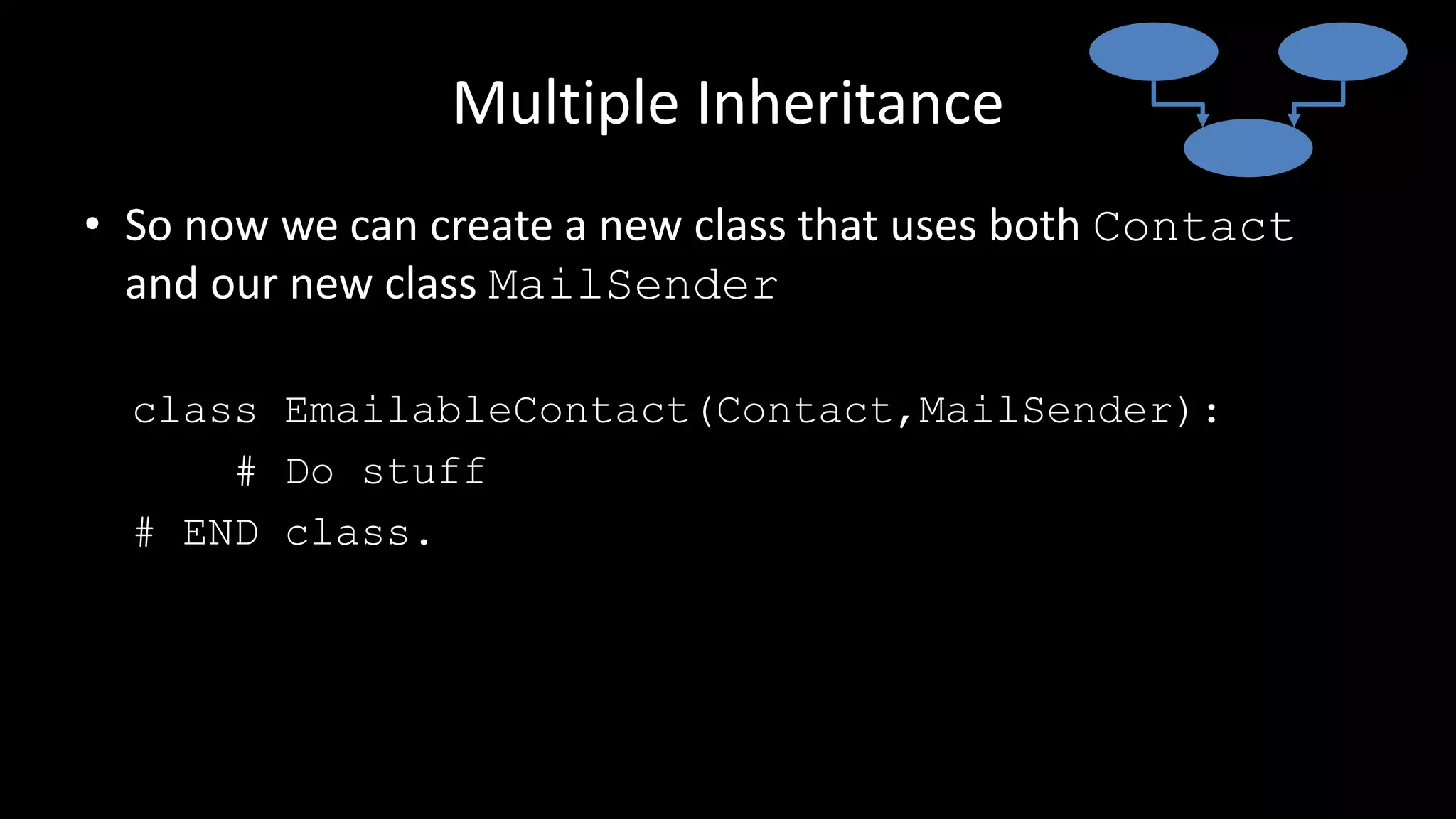 Multiple Inheritance
• So now we can create a new class that uses both Contact
and our new class MailSender
class EmailableContact(Contact,MailSender):
# Do stuff
# END class.