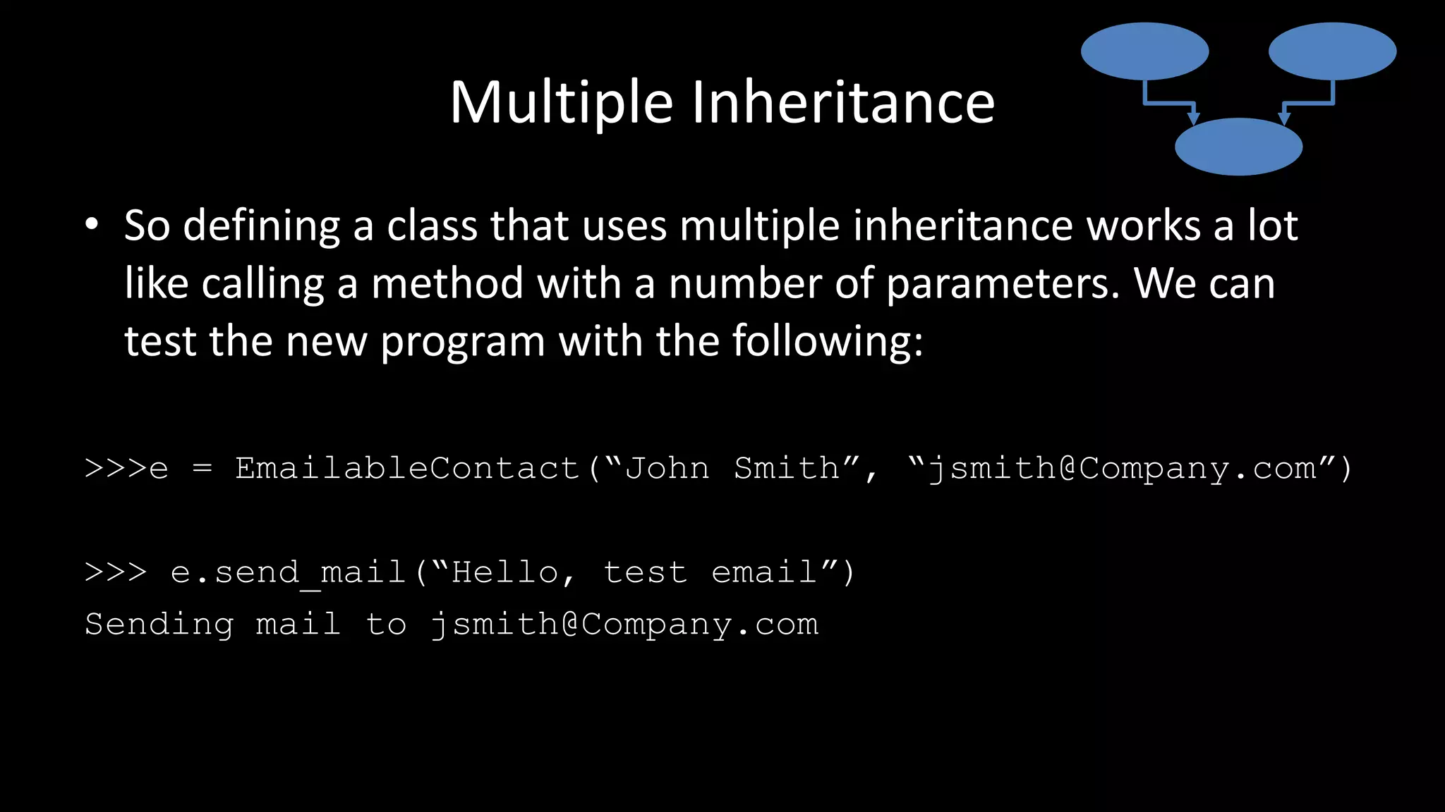 Multiple Inheritance
• So defining a class that uses multiple inheritance works a lot
like calling a method with a number of parameters. We can
test the new program with the following:
>>>e = EmailableContact(“John Smith”, “jsmith@Company.com”)
>>> e.send_mail(“Hello, test email”)
Sending mail to jsmith@Company.com