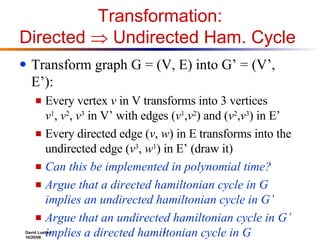 Transformation: Directed    Undirected Ham. Cycle  Transform graph G = (V, E) into G’ = (V’, E’): Every vertex  v  in V transforms into 3 vertices  v 1 ,  v 2 ,  v 3  in V’ with edges ( v 1 , v 2 ) and ( v 2 , v 3 ) in E’ Every directed edge ( v ,  w ) in E transforms into the undirected edge ( v 3 ,  w 1 ) in E’ (draw it) Can this be implemented in polynomial time? Argue that a directed hamiltonian cycle in G implies an undirected hamiltonian cycle in G’ Argue that an undirected hamiltonian cycle in G’ implies a directed hamiltonian cycle in G  