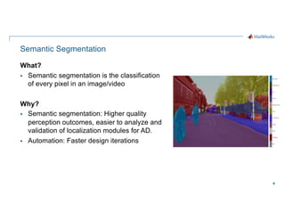 4
Semantic Segmentation
What?
§ Semantic segmentation is the classification
of every pixel in an image/video
Why?
§ Semantic segmentation: Higher quality
perception outcomes, easier to analyze and
validation of localization modules for AD.
§ Automation: Faster design iterations
 