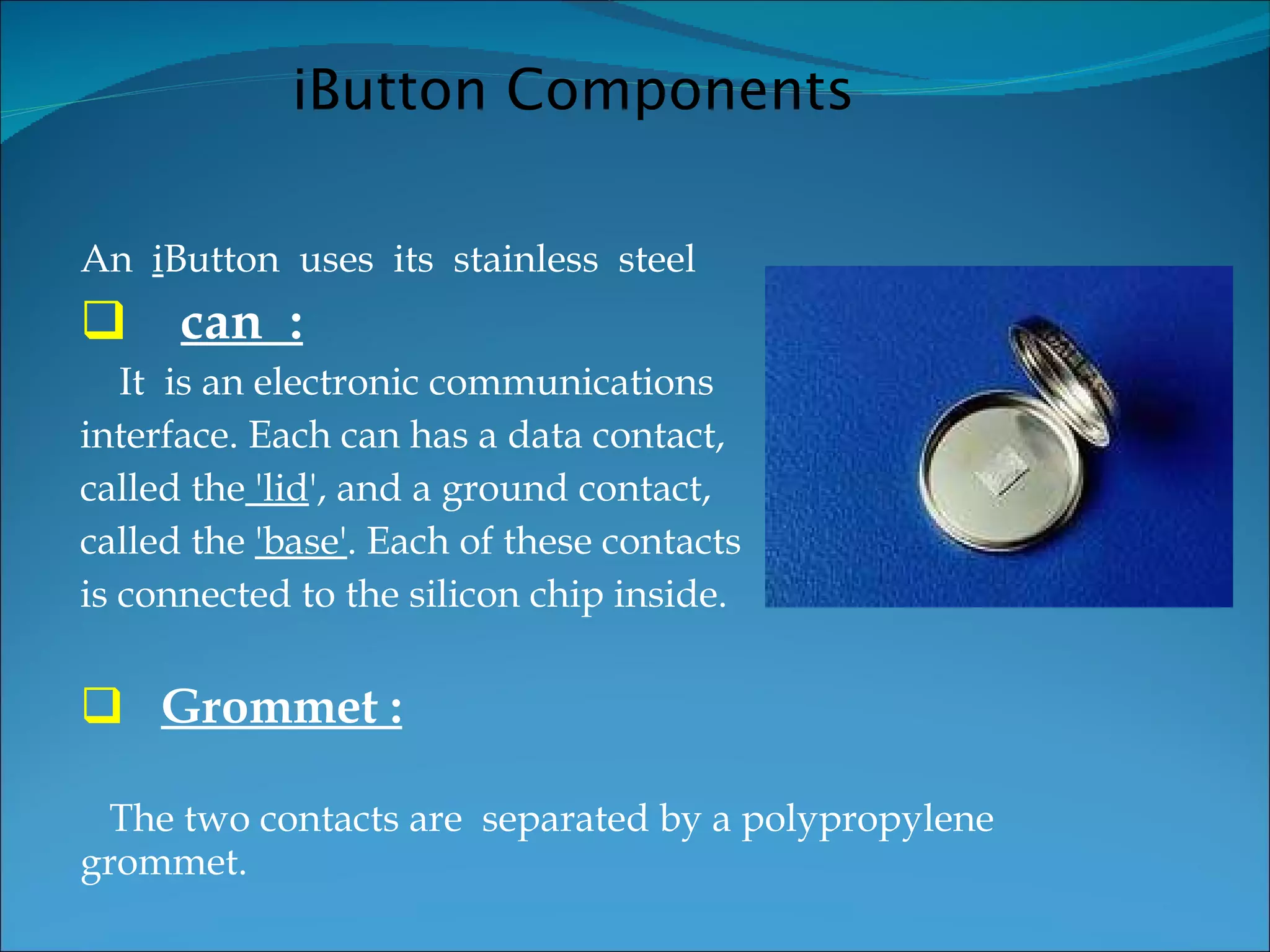 An  i Button  uses  its  stainless  steel  can  : It  is an electronic communications interface. Each can has a data contact,  called the  'lid ', and a ground contact,  called the  'base' . Each of these contacts  is connected to the silicon chip inside. Grommet : The two contacts are  separated by a polypropylene grommet. iButton Components 
