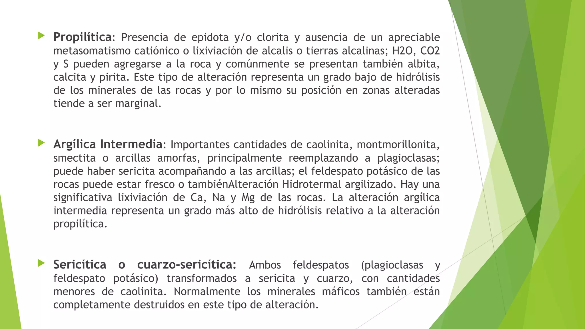  Propilítica: Presencia de epidota y/o clorita y ausencia de un apreciable
metasomatismo catiónico o lixiviación de alcalis o tierras alcalinas; H2O, CO2
y S pueden agregarse a la roca y comúnmente se presentan también albita,
calcita y pirita. Este tipo de alteración representa un grado bajo de hidrólisis
de los minerales de las rocas y por lo mismo su posición en zonas alteradas
tiende a ser marginal.
 Argílica Intermedia: Importantes cantidades de caolinita, montmorillonita,
smectita o arcillas amorfas, principalmente reemplazando a plagioclasas;
puede haber sericita acompañando a las arcillas; el feldespato potásico de las
rocas puede estar fresco o tambiénAlteración Hidrotermal argilizado. Hay una
significativa lixiviación de Ca, Na y Mg de las rocas. La alteración argílica
intermedia representa un grado más alto de hidrólisis relativo a la alteración
propilítica.
 Sericítica o cuarzo-sericítica: Ambos feldespatos (plagioclasas y
feldespato potásico) transformados a sericita y cuarzo, con cantidades
menores de caolinita. Normalmente los minerales máficos también están
completamente destruidos en este tipo de alteración.
 