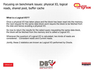 What is a Logical I/O??
Once a physical I/O has taken place and the block has been read into the memory,
the next request for the same data block wont require the block to be fetched from
the disk and hence avoiding a physical I/O.
So now to return the results for the select query requesting the same data block,
the block will be fetched from the memory and is called a Logical I/O.
Whenever the quantum of Logical I/O is calculated, two kinds of reads are
considered : Consistent reads and Current reads.
Jointly, these 2 statistics are known as Logical I/O performed by Oracle.
Focusing on benchmark issues: physical IO, logical
reads, shared pool, buffer cache
 
