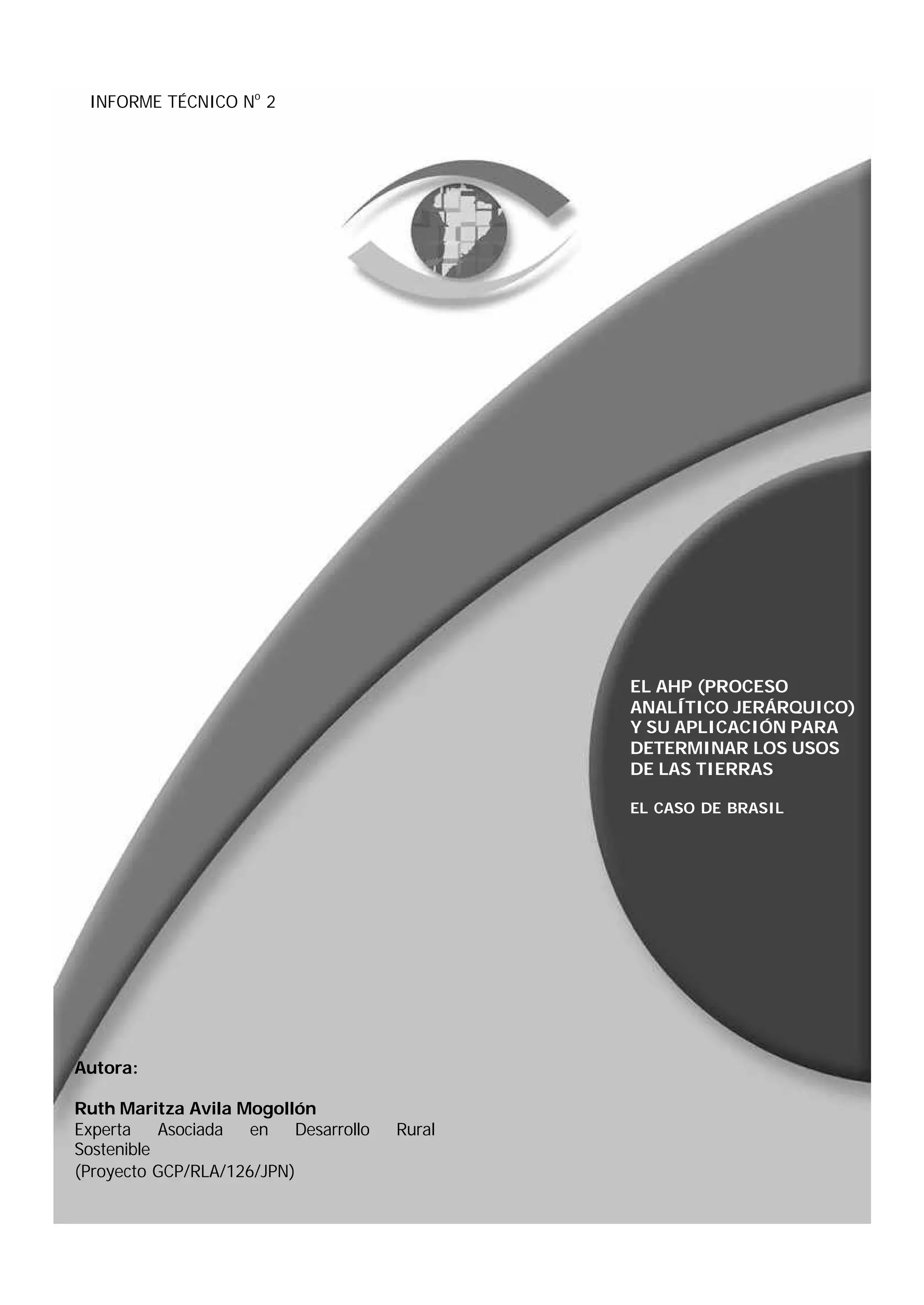 INFORME TÉCNICO No 2




                                               EL AHP (PROCESO
                                               ANALÍTICO JERÁRQUICO)
                                               Y SU APLICACIÓN PARA
                                               DETERMINAR LOS USOS
                                               DE LAS TIERRAS

                                               EL CASO DE BRASIL




Autora:

Ruth Maritza Avila Mogollón
Experta    Asociada  en   Desarrollo   Rural
Sostenible
(Proyecto GCP/RLA/126/JPN)
 