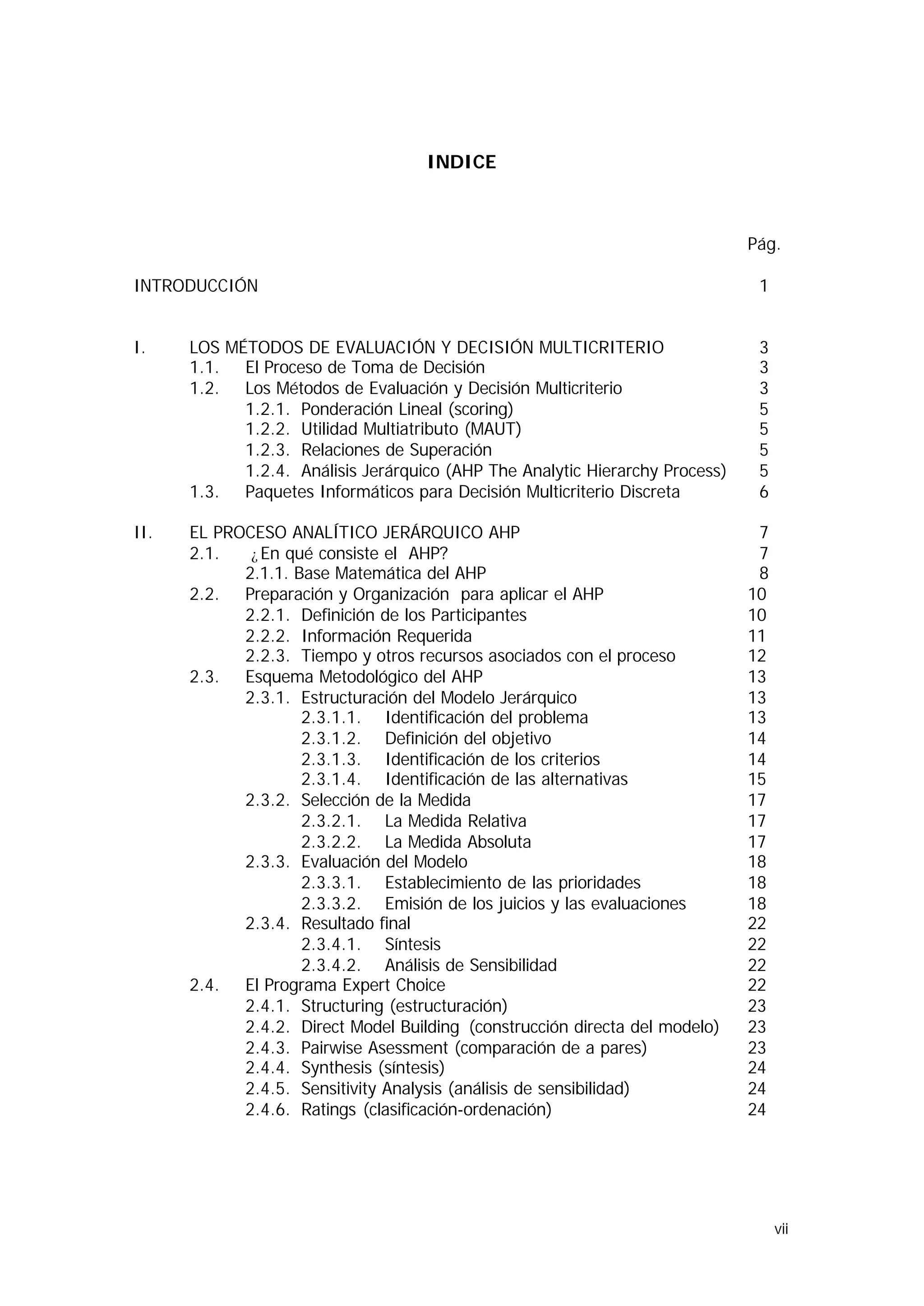 INDICE



                                                                              Pág.

INTRODUCCIÓN                                                                   1


I.    LOS MÉTODOS DE EVALUACIÓN Y DECISIÓN MULTICRITERIO                       3
      1.1. El Proceso de Toma de Decisión                                      3
      1.2. Los Métodos de Evaluación y Decisión Multicriterio                  3
            1.2.1. Ponderación Lineal (scoring)                                5
            1.2.2. Utilidad Multiatributo (MAUT)                               5
            1.2.3. Relaciones de Superación                                    5
            1.2.4. Análisis Jerárquico (AHP The Analytic Hierarchy Process)    5
      1.3. Paquetes Informáticos para Decisión Multicriterio Discreta          6

II.   EL PROCESO ANALÍTICO JERÁRQUICO AHP                                      7
      2.1.   ¿ En qué consiste el AHP?                                         7
            2.1.1. Base Matemática del AHP                                     8
      2.2. Preparación y Organización para aplicar el AHP                     10
            2.2.1. Definición de los Participantes                            10
            2.2.2. Información Requerida                                      11
            2.2.3. Tiempo y otros recursos asociados con el proceso           12
      2.3. Esquema Metodológico del AHP                                       13
            2.3.1. Estructuración del Modelo Jerárquico                       13
                    2.3.1.1. Identificación del problema                      13
                    2.3.1.2. Definición del objetivo                          14
                    2.3.1.3. Identificación de los criterios                  14
                    2.3.1.4. Identificación de las alternativas               15
            2.3.2. Selección de la Medida                                     17
                    2.3.2.1. La Medida Relativa                               17
                    2.3.2.2. La Medida Absoluta                               17
            2.3.3. Evaluación del Modelo                                      18
                    2.3.3.1. Establecimiento de las prioridades               18
                    2.3.3.2. Emisión de los juicios y las evaluaciones        18
            2.3.4. Resultado final                                            22
                    2.3.4.1. Síntesis                                         22
                    2.3.4.2. Análisis de Sensibilidad                         22
      2.4. El Programa Expert Choice                                          22
            2.4.1. Structuring (estructuración)                               23
            2.4.2. Direct Model Building (construcción directa del modelo)    23
            2.4.3. Pairwise Asessment (comparación de a pares)                23
            2.4.4. Synthesis (síntesis)                                       24
            2.4.5. Sensitivity Analysis (análisis de sensibilidad)            24
            2.4.6. Ratings (clasificación-ordenación)                         24




                                                                                   vii
 