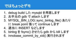 ではちょっとデモ
1. debug build した mysqld を用意します
2. お手元の gdb で attach します
3. MYSQL_BIN_LOG::sync_binlog_file() あたり
に break point 張って continue します
4. 適当に INSERT などします
5. binlog を fsync() させたら gdb から kill します
6. innobase_commit_by_xid() 実行されます
 