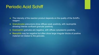 Periodic Acid Schiff
 The intensity of the reaction product depends on the quality of the Schiff’s
reagent .
 Granulocytes precursors show diffuse weak positivity, with neutrophils
showing intense confluent granular positivity.
 Eosinophil's granules are negative, with diffuse cytoplasmic positivity.
 Basophils may be negative but often show large irregular blocks of positive
material not related to the granules.
 
