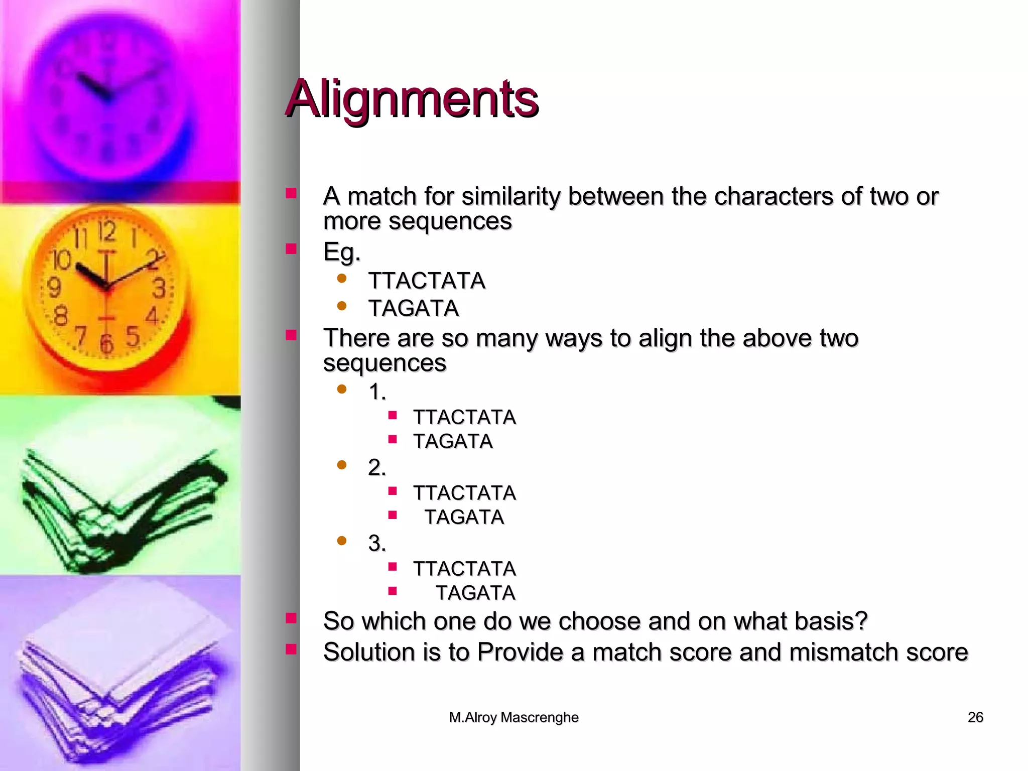 AAlliiggnnmmeennttss 
 AA mmaattcchh ffoorr ssiimmiillaarriittyy bbeettwweeeenn tthhee cchhaarraacctteerrss ooff ttwwoo oorr 
mmoorree sseeqquueenncceess 
MM..AAllrrooyy MMaassccrreenngghhee 2266 
 EEgg.. 
 TTTTAACCTTAATTAA 
 TTAAGGAATTAA 
 TThheerree aarree ssoo mmaannyy wwaayyss ttoo aalliiggnn tthhee aabboovvee ttwwoo 
sseeqquueenncceess 
 11.. 
 TTTTAACCTTAATTAA 
 TTAAGGAATTAA 
 22.. 
 TTTTAACCTTAATTAA 
 TTAAGGAATTAA 
 33.. 
 TTTTAACCTTAATTAA 
 TTAAGGAATTAA 
 SSoo wwhhiicchh oonnee ddoo wwee cchhoooossee aanndd oonn wwhhaatt bbaassiiss?? 
 SSoolluuttiioonn iiss ttoo PPrroovviiddee aa mmaattcchh ssccoorree aanndd mmiissmmaattcchh ssccoorree 
 
