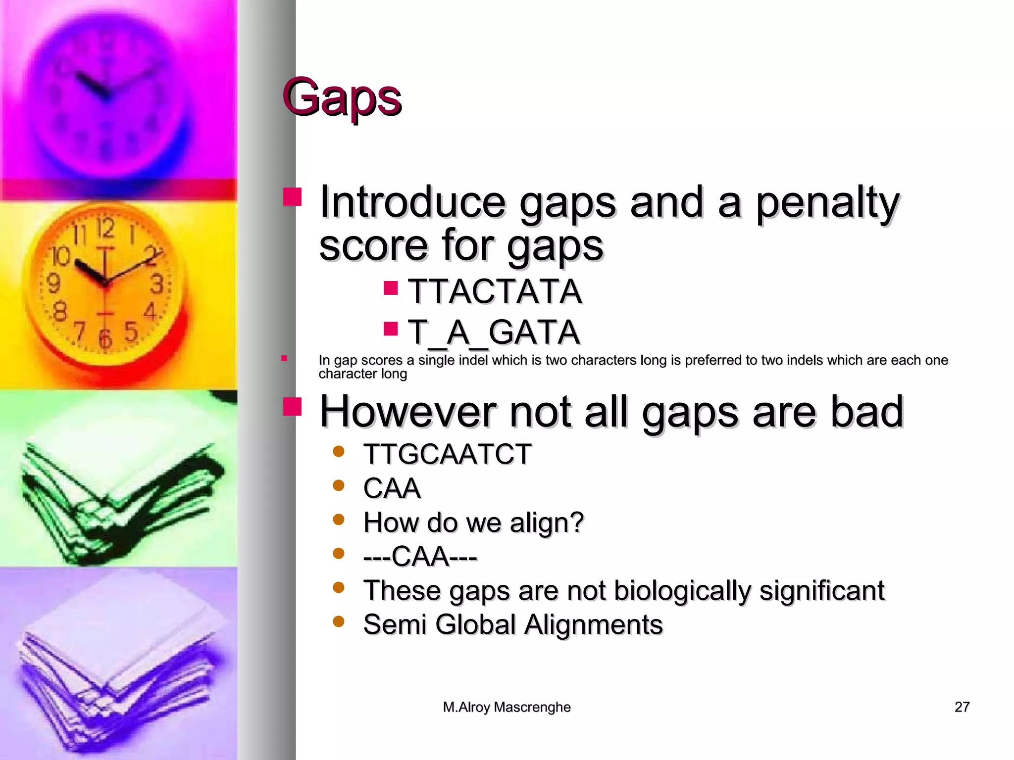 MM..AAllrrooyy MMaassccrreenngghhee 2277 
GGaappss 
 IInnttrroodduuccee ggaappss aanndd aa ppeennaallttyy 
ssccoorree ffoorr ggaappss 
 TTTTAACCTTAATTAA 
 TT__AA__GGAATTAA 
 IInn ggaapp ssccoorreess aa ssiinnggllee iinnddeell wwhhiicchh iiss ttwwoo cchhaarraacctteerrss lloonngg iiss pprreeffeerrrreedd ttoo ttwwoo iinnddeellss wwhhiicchh aarree eeaacchh oonnee 
cchhaarraacctteerr lloonngg 
 HHoowweevveerr nnoott aallll ggaappss aarree bbaadd 
 TTTTGGCCAAAATTCCTT 
 CCAAAA 
 HHooww ddoo wwee aalliiggnn?? 
 ------CCAAAA------ 
 TThheessee ggaappss aarree nnoott bbiioollooggiiccaallllyy ssiiggnniiffiiccaanntt 
 SSeemmii GGlloobbaall AAlliiggnnmmeennttss 
 