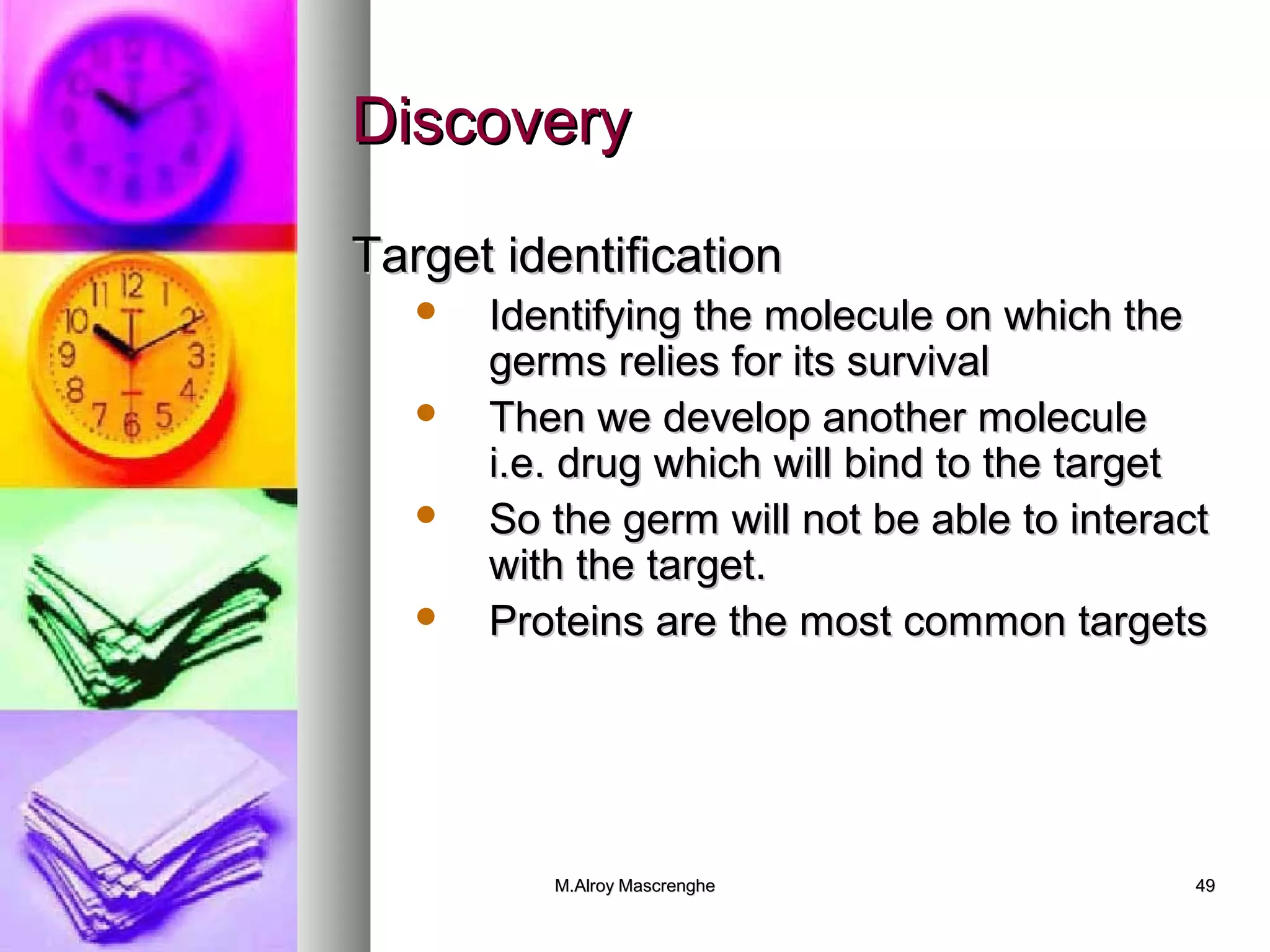 DDiissccoovveerryy 
TTaarrggeett iiddeennttiiffiiccaattiioonn 
 IIddeennttiiffyyiinngg tthhee mmoolleeccuullee oonn wwhhiicchh tthhee 
ggeerrmmss rreelliieess ffoorr iittss ssuurrvviivvaall 
 TThheenn wwee ddeevveelloopp aannootthheerr mmoolleeccuullee 
ii..ee.. ddrruugg wwhhiicchh wwiillll bbiinndd ttoo tthhee ttaarrggeett 
 SSoo tthhee ggeerrmm wwiillll nnoott bbee aabbllee ttoo iinntteerraacctt 
wwiitthh tthhee ttaarrggeett.. 
 PPrrootteeiinnss aarree tthhee mmoosstt ccoommmmoonn ttaarrggeettss 
MM..AAllrrooyy MMaassccrreenngghhee 4499 
 