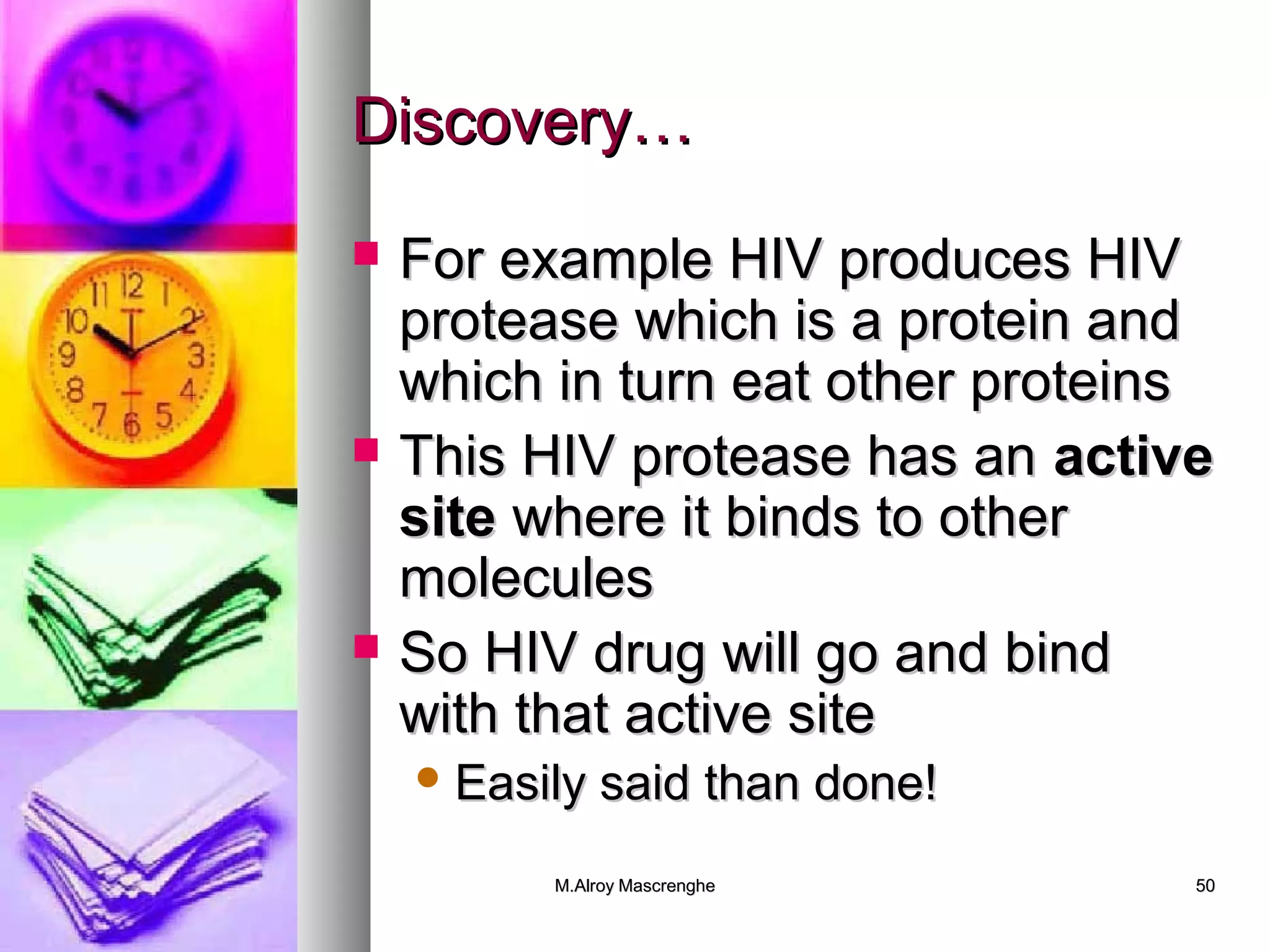 DDiissccoovveerryy…… 
 FFoorr eexxaammppllee HHIIVV pprroodduucceess HHIIVV 
pprrootteeaassee wwhhiicchh iiss aa pprrootteeiinn aanndd 
wwhhiicchh iinn ttuurrnn eeaatt ootthheerr pprrootteeiinnss 
 TThhiiss HHIIVV pprrootteeaassee hhaass aann aaccttiivvee 
ssiittee wwhheerree iitt bbiinnddss ttoo ootthheerr 
mmoolleeccuulleess 
 SSoo HHIIVV ddrruugg wwiillll ggoo aanndd bbiinndd 
wwiitthh tthhaatt aaccttiivvee ssiittee 
EEaassiillyy ssaaiidd tthhaann ddoonnee!! 
MM..AAllrrooyy MMaassccrreenngghhee 5500 
 