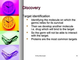 DDiissccoovveerryy 
TTaarrggeett iiddeennttiiffiiccaattiioonn 
 IIddeennttiiffyyiinngg tthhee mmoolleeccuullee oonn wwhhiicchh tthhee 
ggeerrmmss rreelliieess ffoorr iittss ssuurrvviivvaall 
 TThheenn wwee ddeevveelloopp aannootthheerr mmoolleeccuullee 
ii..ee.. ddrruugg wwhhiicchh wwiillll bbiinndd ttoo tthhee ttaarrggeett 
 SSoo tthhee ggeerrmm wwiillll nnoott bbee aabbllee ttoo iinntteerraacctt 
wwiitthh tthhee ttaarrggeett.. 
 PPrrootteeiinnss aarree tthhee mmoosstt ccoommmmoonn ttaarrggeettss 
MM..AAllrrooyy MMaassccrreenngghhee 4499 
 