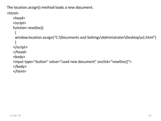 The location.assign() method loads a new document.
<html>
<head>
<script>
function newDoc()
{
window.location.assign(“C:Documents and SettingsAdministratorDesktopa1.html")
}
</script>
</head>
<body>
<input type="button" value="Load new document" onclick="newDoc()">
</body>
</html>
11-Apr-19 61
 
