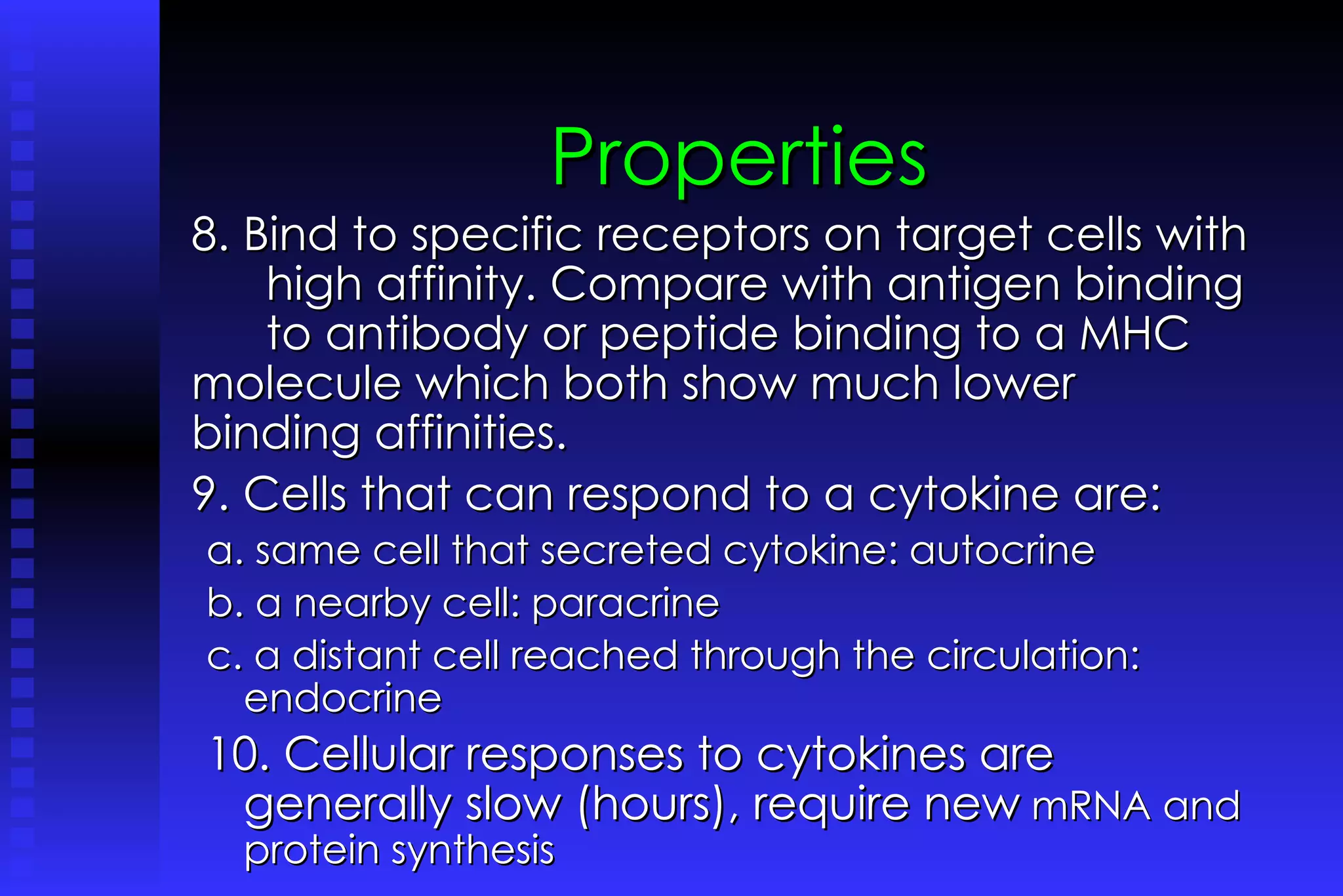 Properties 8. Bind to specific receptors on target cells with  high affinity. Compare with antigen binding  to antibody or peptide binding to a MHC  molecule which both show much lower  binding affinities. 9. Cells that can respond to a cytokine are: a. same cell that secreted cytokine: autocrine b. a nearby cell: paracrine c. a distant cell reached through the circulation: endocrine 10. Cellular responses to cytokines are generally slow (hours), require new  mRNA and protein synthesis 