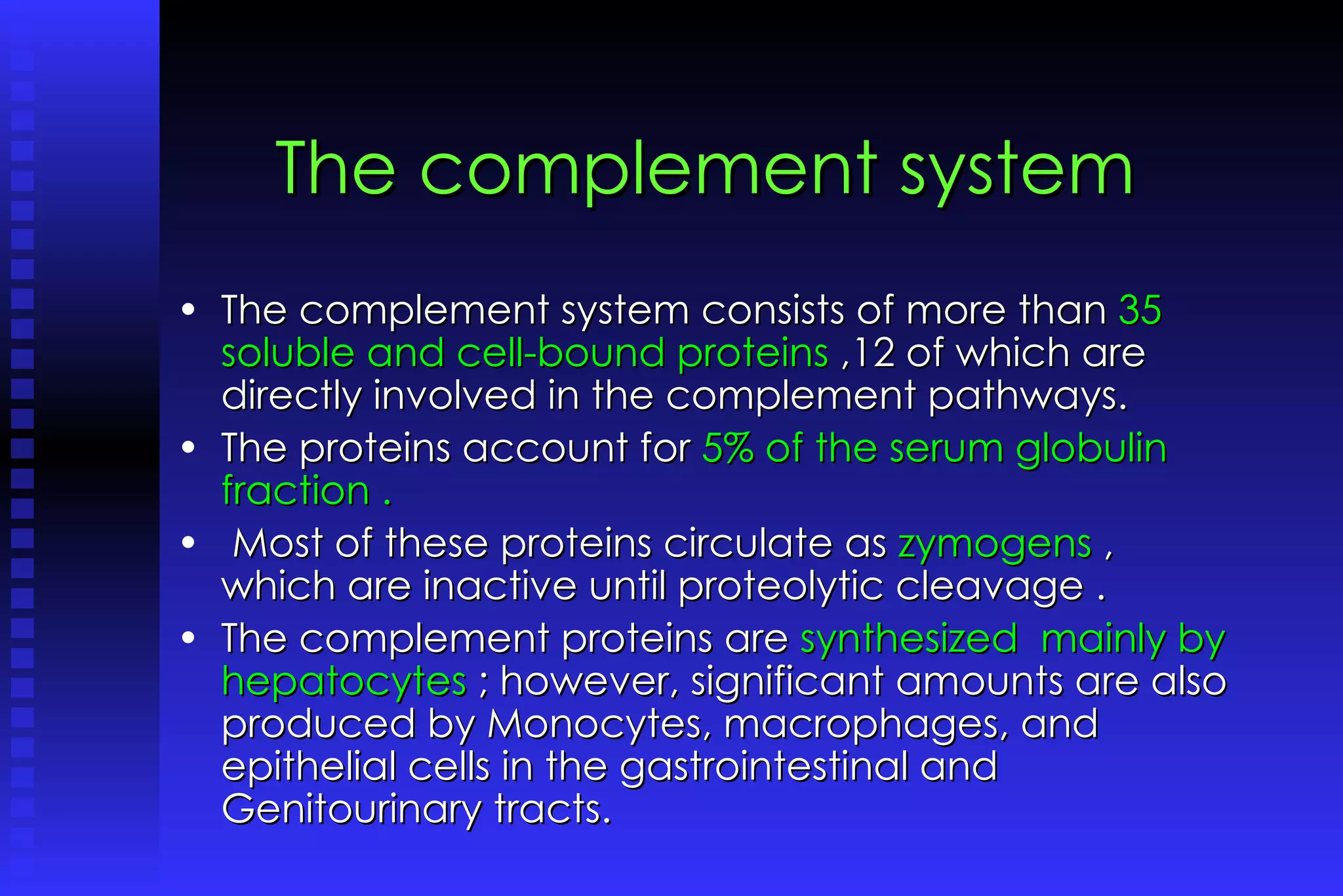 The complement system The complement system consists of more than  35 soluble and cell-bound proteins  ,12 of which are directly involved in the complement pathways.  The proteins account for  5% of the serum globulin fraction . Most of these proteins circulate as  zymogens  , which are inactive until proteolytic cleavage .  The complement proteins are  synthesized  mainly by hepatocytes  ; however, significant amounts are also produced by Monocytes, macrophages, and epithelial cells in the gastrointestinal and Genitourinary tracts. 