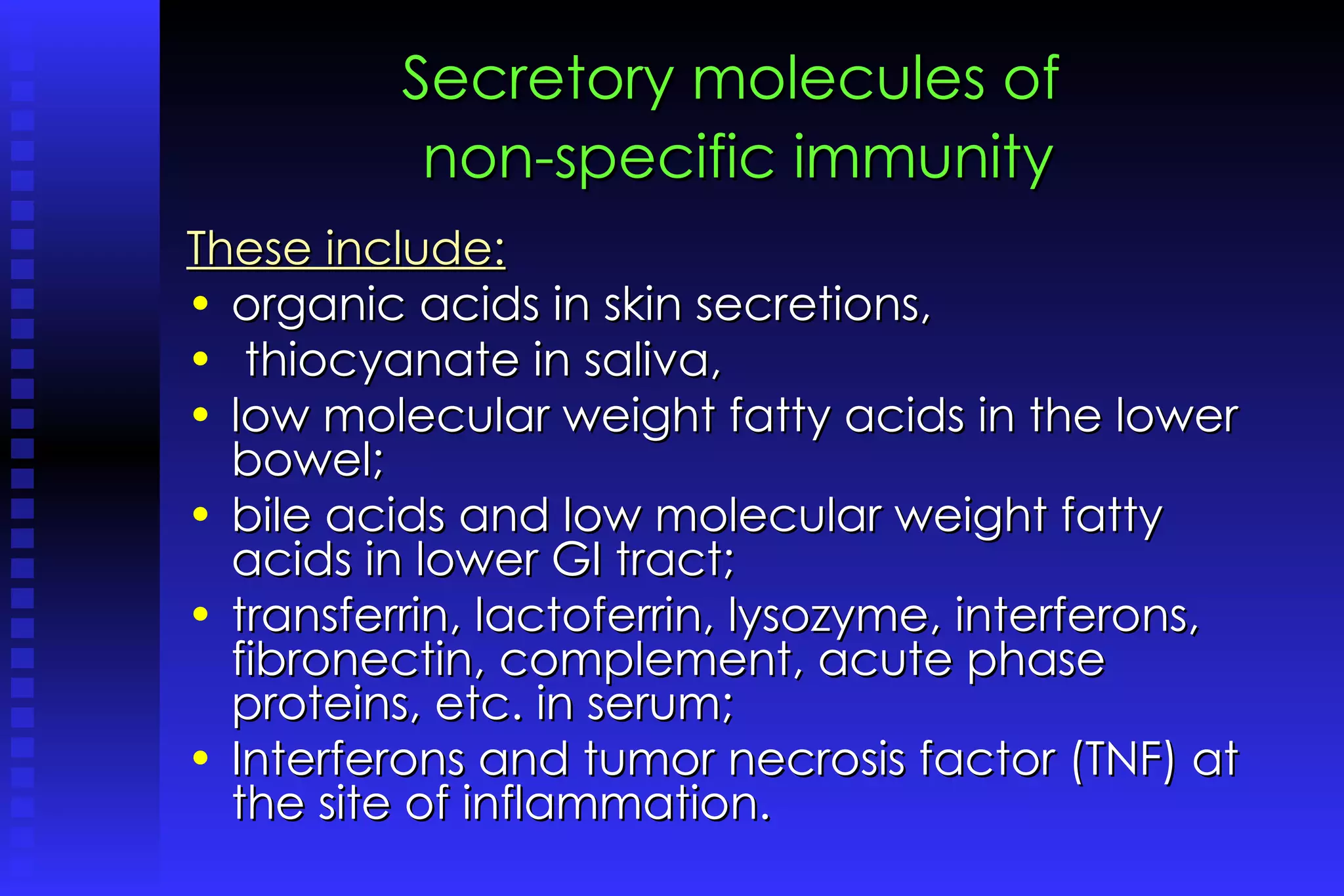 Secretory molecules of   non-specific immunity   These include:   organic acids in skin secretions, thiocyanate in saliva,  low molecular weight fatty acids in the lower bowel;  bile acids and low molecular weight fatty acids in lower GI tract;  transferrin, lactoferrin, lysozyme, interferons, fibronectin, complement, acute phase proteins, etc. in serum;  Interferons and tumor necrosis factor (TNF) at the site of inflammation. 