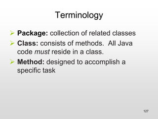 Terminology
➢ Package: collection of related classes
➢ Class: consists of methods. All Java
code must reside in a class.
➢ Method: designed to accomplish a
specific task
127
 