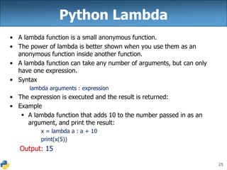 25
Python Lambda
• A lambda function is a small anonymous function.
• The power of lambda is better shown when you use them as an
anonymous function inside another function.
• A lambda function can take any number of arguments, but can only
have one expression.
• Syntax
lambda arguments : expression
• The expression is executed and the result is returned:
• Example
 A lambda function that adds 10 to the number passed in as an
argument, and print the result:
x = lambda a : a + 10
print(x(5))
Output: 15
 